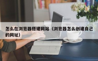 河间怎么在浏览器搭建网站（浏览器怎么创建自己的网址）