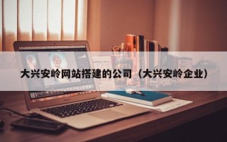 河间大兴安岭网站搭建的公司（大兴安岭企业）